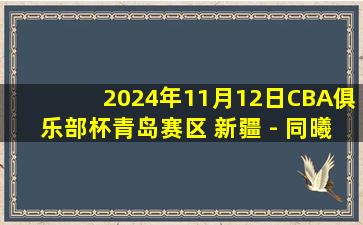 2024年11月12日CBA俱乐部杯青岛赛区 新疆 - 同曦 全场精华回放